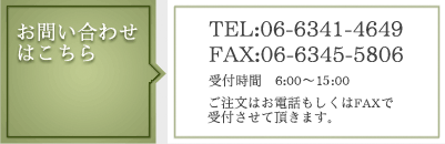 ご注文・お問い合わせはこちら　TEL:06-6341-4649 FAX:06-6345-5806　受付時間:6:00～16:00　ご注文はお電話もしくはFAXで受付させて頂きます